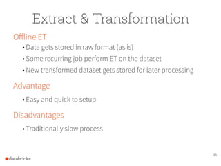 35
Extract & Transformation
Offline ET
• Data gets stored in raw format (as is)
• Some recurring job perform ET on the dataset
• New transformed dataset gets stored for later processing
Advantage
• Easy and quick to setup
Disadvantages
• Traditionally slow process
 