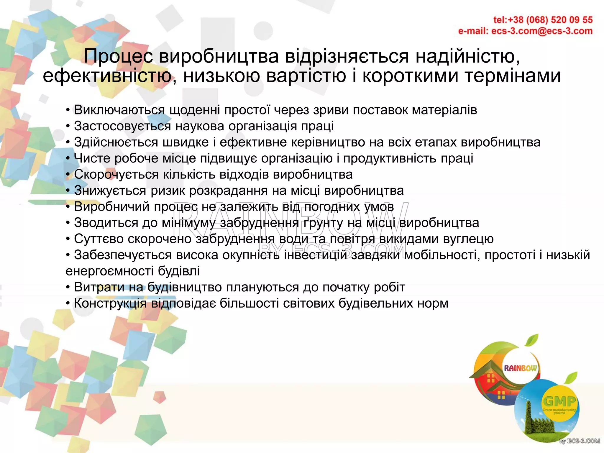 • Виключаються щоденні простої через зриви поставок матеріалів
• Застосовується наукова організація праці
• Здійснюється швидке і ефективне керівництво на всіх етапах виробництва
• Чисте робоче місце підвищує організацію і продуктивність праці
• Скорочується кількість відходів виробництва
• Знижується ризик розкрадання на місці виробництва
• Виробничий процес не залежить від погодних умов
• Зводиться до мінімуму забруднення ґрунту на місці виробництва
• Суттєво скорочено забруднення води та повітря викидами вуглецю
• Забезпечується висока окупність інвестицій завдяки мобільності, простоті і низькій
енергоємності будівлі
• Витрати на будівництво плануються до початку робіт
• Конструкція відповідає більшості світових будівельних норм
Процес виробництва відрізняється надійністю,
ефективністю, низькою вартістю і короткими термінами
 