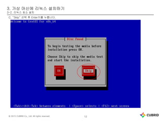 © 2015 CUBRID Co., Ltd. All rights reserved. 12
3. 가상 머신에 리눅스 설치하기
3-2. 리눅스 최소 설치
C. “Skip” 선택 후 Enter키를 누릅니다.
 