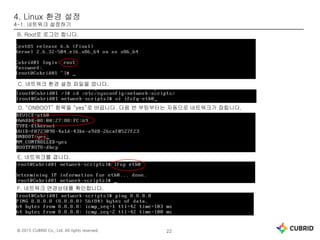 © 2015 CUBRID Co., Ltd. All rights reserved. 22
4. Linux 환경 설정
4-1. 네트워크 설정하기
B. Root로 로그인 합니다.
C. 네트워크 환경 설정 파일을 엽니다.
D. “ONBOOT” 항목을 “yes”로 바꿉니다. 다음 번 부팅부터는 자동으로 네트워크가 잡힙니다.
E. 네트워크를 겹니다.
F. 네트워크 연경상태를 확인합니다.
 