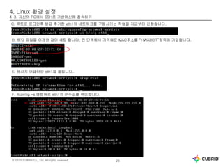 © 2015 CUBRID Co., Ltd. All rights reserved. 26
4. Linux 환경 설정
4-3. 자신의 PC에서 SSH로 가상머신에 접속하기
C. 루트로 로그인후 방금 추가한 eth1의 네트워크를 구동시키는 작업을 지금부터 진행합니다.
D. 해당 파일을 아래와 같이 세팅 합니다. 전 단계에서 기억해둔 MAC주소를 “HWADDR”항목에 기입합니다.
E. 브리지 어댑터인 eth1을 올립니다.
F. ifconfig –a 명령어로 eth1의 IP주소를 확인합니다.
 