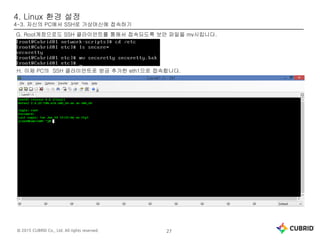 © 2015 CUBRID Co., Ltd. All rights reserved. 27
4. Linux 환경 설정
4-3. 자신의 PC에서 SSH로 가상머신에 접속하기
G. Root계정으로도 SSH 클라이언트를 통해서 접속되도록 보안 파일을 mv시킵니다.
H. 이제 PC의 SSH 클라이언트로 방금 추가한 eth1으로 접속합니다.
 
