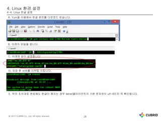 © 2015 CUBRID Co., Ltd. All rights reserved. 28
4. Linux 환경 설정
4-4. Linux 한글 설정
A. Yum을 이용해서 한글 폰트를 다운로드 받습니다.
B. 아래의 파일을 엽니다.
C. 아래와 같이 설정합니다.
D. 저장 후 서버를 리부팅 시킵니다.
E. 위의 조치대로 완료해도 한글이 깨지는 경우 telnet클라이언트의 기본 문자셋이 utf-8인지 꼭 확인합니다.
 