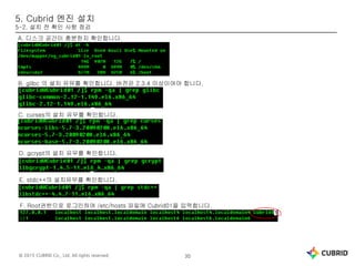 © 2015 CUBRID Co., Ltd. All rights reserved. 30
5. Cubrid 엔진 설치
5-2. 설치 전 확인 사항 점검
A. 디스크 공간이 충분한지 확인합니다.
B. glibc 의 설치 유뮤를 확인합니다. 버전은 2.3.4 이상이여야 합니다.
C. curses의 설치 유무를 확인합니다.
D. gcrypt의 설치 유무를 확인합니다.
E. stdc++의 설치유무를 확인합니다.
F. Root권한으로 로그인하여 /etc/hosts 파일에 Cubrid01을 입력합니다.
 