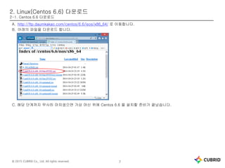 © 2015 CUBRID Co., Ltd. All rights reserved. 7
2. Linux(Centos 6.6) 다운로드
2-1. Centos 6.6 다운로드
A. http://ftp.daumkakao.com/centos/6.6/isos/x86_64/ 로 이동합니다.
B. 아래의 파일을 다운로드 합니다.
C. 해당 단계까지 무사히 마치셨으면 가상 머신 위에 Centos 6.6 을 설치할 준비가 끝났습니다.
 