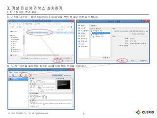 © 2015 CUBRID Co., Ltd. All rights reserved. 9
3. 가상 머신에 리눅스 설치하기
3-1. 가상 머신 환경 설정
C. 기존에 다운로드 받은 Centos 6.6 iso파일을 선택 후 열기 버튼을 누릅니다.
D. “시작” 버튼을 클릭하여 지정된 iso를 이용하여 부팅을 시킵니다.
 