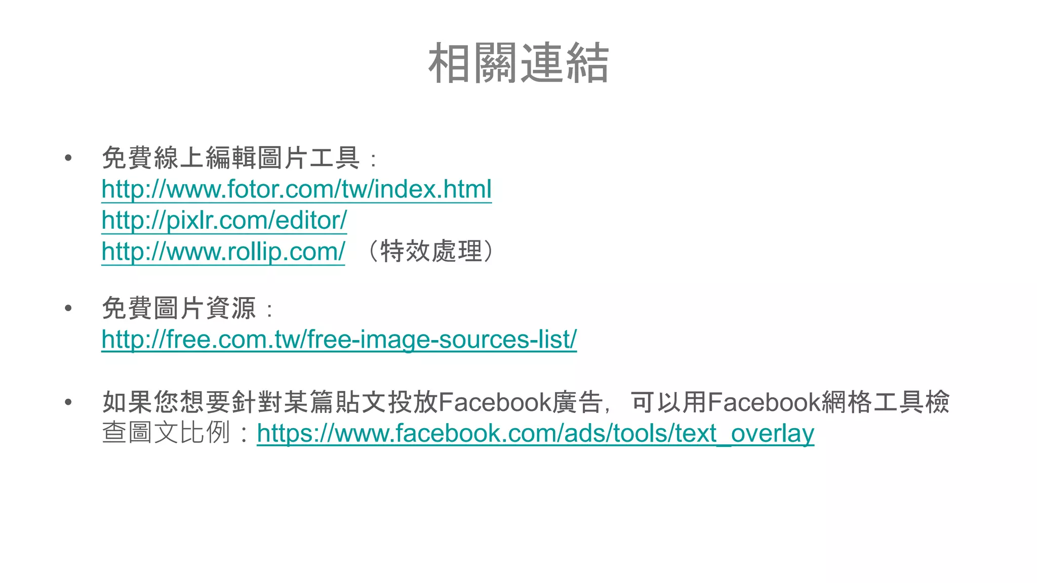 相關連結
• 免費線上編輯圖片工具：
http://www.fotor.com/tw/index.html
http://pixlr.com/editor/
http://www.rollip.com/ （特效處理）
• 免費圖片資源：
http://free.com.tw/free-image-sources-list/
• 如果您想要針對某篇貼文投放Facebook廣告，可以用Facebook網格工具檢
查圖文比例：https://www.facebook.com/ads/tools/text_overlay
 