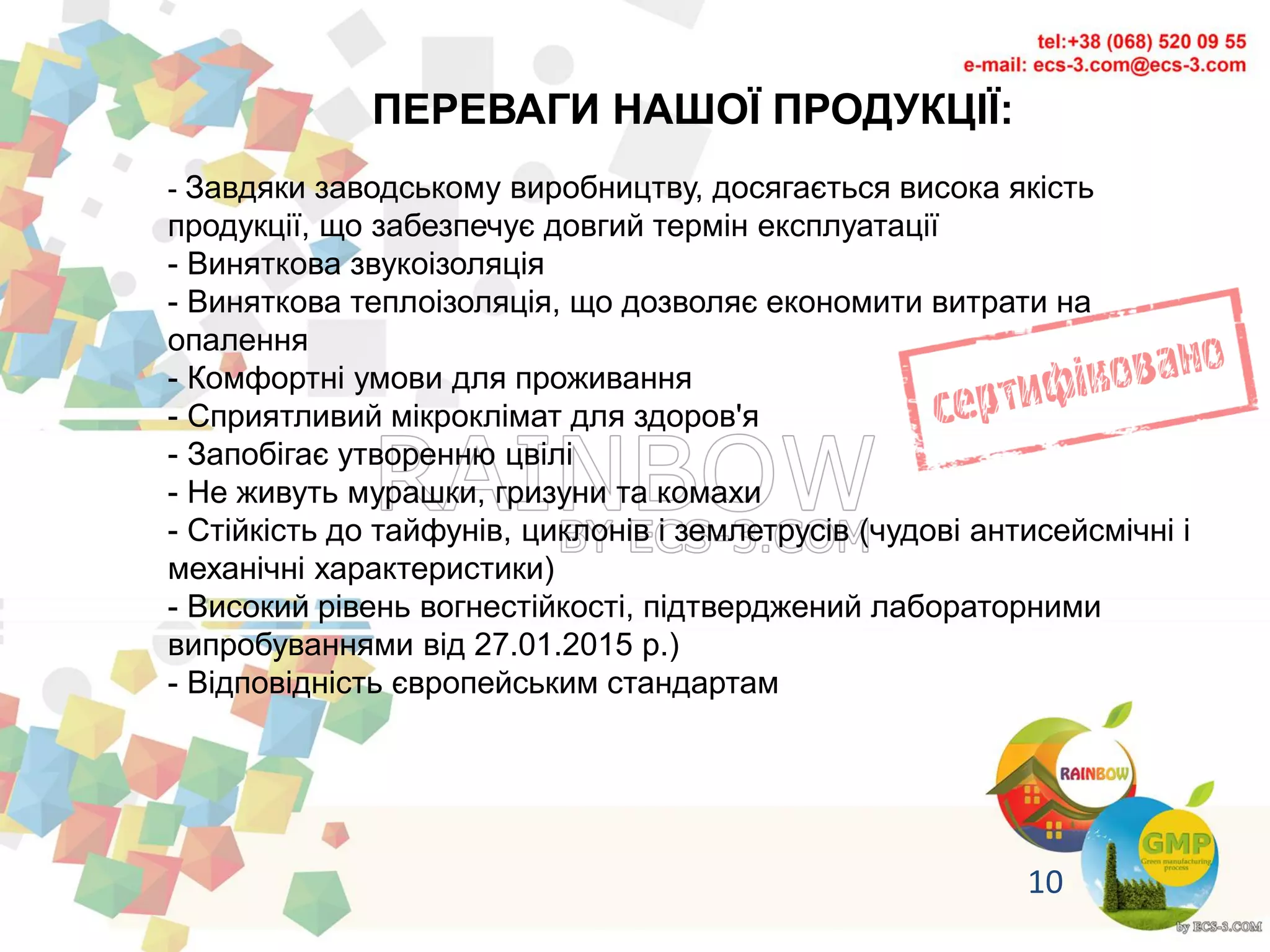 ПЕРЕВАГИ НАШОЇ ПРОДУКЦІЇ:
- Завдяки заводському виробництву, досягається висока якість
продукції, що забезпечує довгий термін експлуатації
- Виняткова звукоізоляція
- Виняткова теплоізоляція, що дозволяє економити витрати на
опалення
- Комфортні умови для проживання
- Сприятливий мікроклімат для здоров'я
- Запобігає утворенню цвілі
- Не живуть мурашки, гризуни та комахи
- Стійкість до тайфунів, циклонів і землетрусів (чудові антисейсмічні і
механічні характеристики)
- Високий рівень вогнестійкості, підтверджений лабораторними
випробуваннями від 27.01.2015 р.)
- Відповідність європейським стандартам
10
 