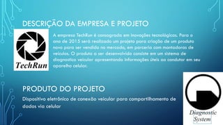 DESCRIÇÃO DA EMPRESA E PROJETO
A empresa TechRun é consagrada em inovações tecnológicas. Para o
ano de 2015 será realizado um projeto para criação de um produto
novo para ser vendido no mercado, em parceria com montadoras de
veículos. O produto a ser desenvolvido consiste em um sistema de
diagnostico veicular apresentando informações úteis ao condutor em seu
aparelho celular.
PRODUTO DO PROJETO
Dispositivo eletrônico de conexão veicular para compartilhamento de
dados via celular
 