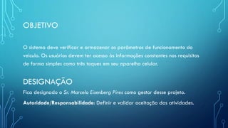OBJETIVO
O sistema deve verificar e armazenar os parâmetros de funcionamento do
veiculo. Os usuários devem ter acesso às informações constantes nos requisitos
de forma simples como três toques em seu aparelho celular.
DESIGNAÇÃO
Fica designado o Sr. Marcelo Eisenberg Pires como gestor desse projeto.
Autoridade/Responsabilidade: Definir e validar aceitação das atividades.
 