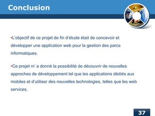 Conclusion
•L’objectif de ce projet de fin d’étude était de concevoir et
développer une application web pour la gestion des parcs
informatiques.
•Ce projet m’ a donné la possibilité de découvrir de nouvelles
approches de développement tel que les applications dédiés aux
mobiles et d’utiliser des nouvelles technologies, telles que les web
services.
 