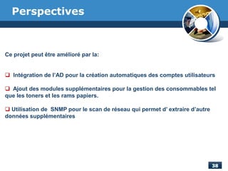 Perspectives
Ce projet peut être amélioré par la:
 Intégration de l’AD pour la création automatiques des comptes utilisateurs
 Ajout des modules supplémentaires pour la gestion des consommables tel
que les toners et les rams papiers.
 Utilisation de SNMP pour le scan de réseau qui permet d’ extraire d’autre
données supplémentaires
 