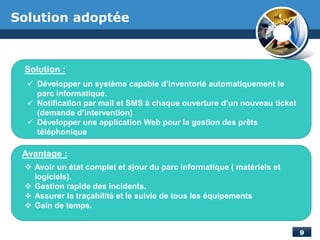 Solution adoptée
Solution :
Avantage :
 Développer un système capable d’inventorié automatiquement le
parc informatique.
 Notification par mail et SMS à chaque ouverture d’un nouveau ticket
(demande d’intervention)
 Développer une application Web pour la gestion des prêts
téléphonique
 Avoir un état complet et ajour du parc informatique ( matériels et
logiciels).
 Gestion rapide des incidents.
 Assurer la traçabilité et le suivie de tous les équipements
 Gain de temps.
 