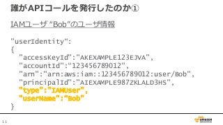 11
誰がAPIコールを発行したのか①
IAMユーザ “Bob”のユーザ情報
"userIdentity“:
{
"accessKeyId":"AKEXAMPLE123EJVA",
"accountId":“123456789012",
"ar...