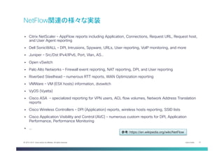 Cisco Public 10© 2013-2014 Cisco and/or its affiliates. All rights reserved.
§  Citrix NetScaler – AppFlow reports including Application, Connections, Request URL, Request host,
and User Agent reporting
§  Dell SonicWALL – DPI, Intrusions, Spyware, URLs, User reporting, VoIP monitoring, and more
§  Juniper – Src/Dst IPv4/IPv6, Port, Vlan, AS..
§  Open vSwitch
§  Palo Alto Networks – Firewall event reporting, NAT reporting, DPI, and User reporting
§  Riverbed Steelhead – numerous RTT reports, WAN Optimization reporting
§  VMWare – VM (ESX hosts) information, dvswitch
§  VyOS (Vyatta)
§  Cisco ASA – specialized reporting for VPN users, ACL flow volumes, Network Address Translation
reports
§  Cisco Wireless Controllers – DPI (Application) reports, wireless hosts reporting, SSID lists
§  Cisco Application Visibility and Control (AVC) – numerous custom reports for DPI, Application
Performance, Performance Monitoring
§  …
NetFlow関連の様々な実装
参考：https://en.wikipedia.org/wiki/NetFlow	
 