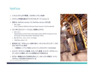 Cisco Public 14© 2013-2014 Cisco and/or its affiliates. All rights reserved.
§  シスコシステムズが開発、1996年にパテント取得
§  トラフィック情報収集のデファクトスタンダード（version 5）
§  現在は、NetFlow version 5 と NetFlow version 9が主流
•  RFC 3954
Cisco Systems NetFlow Services Export Version 9 (Informational)
§  2013年にRFC7011-7015として標準化（IPFIX）
§  RFC 7011
Specification of the IP Flow Information Export (IPFIX) Protocol for the
Exchange of Flow Information (Standards Track)
§  他、RFC7012, 7013, 7014, 7015など
§  （NetFlow version 10）
§  基本的には1:1のキャッシュ技術であり、パケットサンプリング（1:1000
など）はオプション設定
§  一部機種はハードウェア制約によりサンプリングのみサポートのものもある
§  ネットワークトラフィック監視、セキュリティ監視、ネットワークプランニン
グ、トラフィック解析、IPレベルの課金などに利用される
§  全フロー情報を出力する特性を活かして、セキュリティ用途や、イベン
トログとしての応用が注目されている
NetFlow
 