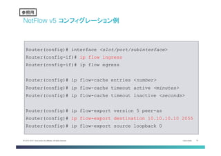 Cisco Public 19© 2013-2014 Cisco and/or its affiliates. All rights reserved.
NetFlow v5 コンフィグレーション例
Router(config)# interface <slot/port/subinterface>
Router(config-if)# ip flow ingress
Router(config-if)# ip flow egress
Router(config)# ip flow-cache entries <number>
Router(config)# ip flow-cache timeout active <minutes>
Router(config)# ip flow-cache timeout inactive <seconds>
Router(config)# ip flow-export version 5 peer-as
Router(config)# ip flow-export destination 10.10.10.10 2055
Router(config)# ip flow-export source loopback 0
参考	
参照用	
 
