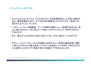Cisco Public 2© 2013-2014 Cisco and/or its affiliates. All rights reserved.
§  xFlow(NetFlowやsFlow, IPFIX)はトラヒックの監視技術としては長い歴史が
あり、通信事業者に加え、今では企業や組織のLAN/WANでも一般的に利
用されるようになっています。
§  一方で、メーカーや機器毎、リリース時期の実装によって差異があるなど、導
入に踏み切れない、また導入しても使いこなせていないという声が少なから
ずあります。
§  また、実はxFlowは枯れた存在でありつつも、今だに進化しているのです。	
§  本チュートリアルでは、xFlowを運用に活用する上で必要な基礎知識、実際
に使う上でのFAQや導入時のハマりどころを紹介していきます。単なるプロト
コル説明にとどまらずに実践で使える知識とワザをお伝えします。	
xFlowチュートリアル	
 