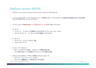 Cisco Public 22© 2013-2014 Cisco and/or its affiliates. All rights reserved.
§  RFC3954 “Cisco Systems® NetFlow Services Export Version 9” (Informational)
§  バージョ ン9 のエクスポート・フォーマットは、テンプレートを使用しており、IP パケットのフローを、柔軟性が高く拡張性に富んだ方法で観測
することができるようになっている。(RFC3954)
§  テンプレートとは、その構造と意味について記述されたフィールドの並びである。(RFC3954)
§  テンプレート
§  テンプレート … データレコードの構造をコレクタに伝える（テンプレートID、Type、Length）
§  オプションテンプレート … データレコード以外の情報をコレクタに伝える
§  データレコード
§  フローデータ … テンプレートIDとデータ値
§  オプションフローデータ
§  テンプレートベースのメリット
§  新フィールドのサポートが容易 … 出力フォーマット構造の変更不要
§  コレクタ側では新フィールドを理解せずにフローレコードの”解釈”が可能
§  NetFlow version9をもとに、IPFIXとして標準化（NetFlow version 10)
§  RFC 7011, 7012, 7013, 7014, 7015など
§  セキュリティ、輻輳回避、データ整合性など、様々な拡張
NetFlow version 9/IPFIX	
 