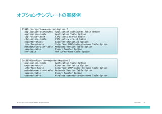 Cisco Public 24© 2013-2014 Cisco and/or its affiliates. All rights reserved.
オプションテンプレートの実装例	
Cat3850(config-flow-exporter)#option ?!
application-table Application Table Option!
exporter-stats Exporter Statistics Option!
interface-table Interface SNMP-index-to-name Table Option!
metadata-version-table Metadata Version Table Option!
sampler-table Export Sampler Option!
usermac-table Wireless usermac-to-username Table Option	
C1941(config-flow-exporter)#option ?!
application-attributes Application Attributes Table Option!
application-table Application Table Option!
c3pl-class-table C3PL class cce-id table!
c3pl-policy-table C3PL policy cce-id table!
exporter-stats Exporter Statistics Option!
interface-table Interface SNMP-index-to-name Table Option!
metadata-version-table Metadata Version Table Option!
sampler-table Export Sampler Option!
vrf-table VRF ID-to-name Table Option	
 