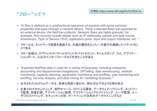 Cisco Public 3© 2013-2014 Cisco and/or its affiliates. All rights reserved.
§  “A flow is defined as a unidirectional sequence of packets with some common
properties that pass through a network device. These collected flows are exported to
an external device, the NetFlow collector. Network flows are highly granular; for
example, flow records include details such as IP addresses, packet and byte counts,
timestamps, Type of Service (ToS), application ports, input and output interfaces, etc. “
§  フローとは、ネットワーク装置を通過する、共通の属性をもった一方通行の連続したパケットのこ
とである
§  フロー記録は、IPアドレスやパケットカウントやバイトカウント、タイムスタンプ、ToS、アプリケー
ションポート、入出力インターフェースなどを含むことがある
§  “Exported NetFlow data is used for a variety of purposes, including enterprise
accounting and departmental chargebacks, ISP billing, data warehousing, network
monitoring, capacity planning, application monitoring and profiling, user monitoring and
profiling, security analysis, and data mining for marketing purposes.”
§  出力されたNetFlowデータは、多様な用途に使われ、例えば以下のような例がある
§  企業でのアカウンティング、部門チャージ、ISPによる課金、データウェアハウジング、ネットワー
ク監視、容量計画、アプリケーション監視、アプリケーションプロファイリング、ユーザ監視、ユー
ザプロファイリング、セキュリティ分析、マーケティング目的のデータマイニングなど	
“フロー”って？	
引用元 https://www.ietf.org/rfc/rfc3954.txt	
 