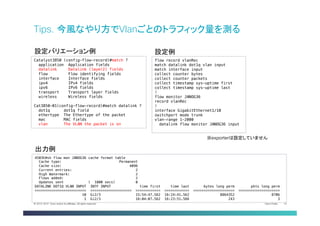 Cisco Public 33© 2013-2014 Cisco and/or its affiliates. All rights reserved.
Tips. 今風なやり方でVlanごとのトラフィック量を測る	
Catalyst3850 (config-flow-record)#match ?!
application Application fields!
datalink Datalink (layer2) fields!
flow Flow identifying fields!
interface Interface fields!
ipv4 IPv4 fields!
ipv6 IPv6 fields!
transport Transport layer fields!
wireless Wireless fields!
!
Cat3850-01(config-flow-record)#match datalink ?!
dot1q dot1q field!
ethertype The Ethertype of the packet!
mac MAC fields!
vlan The VLAN the packet is on	
設定バリエーション例	
flow record vlanRec!
match datalink dot1q vlan input!
match interface input!
collect counter bytes!
collect counter packets!
collect timestamp sys-uptime first!
collect timestamp sys-uptime last!
!!
flow monitor JANOG36!
record vlanRec!
!!
interface GigabitEthernet1/10!
switchport mode trunk!
vlan-range 1-2000!
  datalink flow monitor JANOG36 input	
設定例	
4503E#sh flow mon JANOG36 cache format table!
Cache type: Permanent!
Cache size: 4096!
Current entries: 2!
High Watermark: 2!
Flows added: 2!
Updates sent ( 1800 secs) 0!
DATALINK DOT1Q VLAN INPUT INTF INPUT time first time last bytes long perm pkts long perm!
========================= ==================== ============ ============ ==================== ====================!
10 Gi2/3 15:54:47.562 16:24:41.562 8864352 8706!
1 Gi2/3 16:04:07.562 16:23:51.566 243 3	
出力例	
※exporterは設定していません	
 