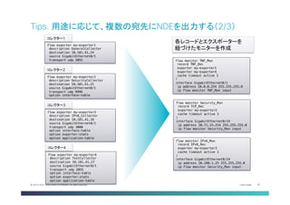 Cisco Public 35© 2013-2014 Cisco and/or its affiliates. All rights reserved.
Tips. 用途に応じて、複数の宛先にNDEを出力する（2/3）	
flow exporter my-exporter1!
description GeneralCollector!
destination 10.101.41.24!
source GigabitEthernet0/1!
transport udp 2055!
コレクター1	
flow exporter my-exporter2!
description SecurityCollector!
destination 10.101.41.25!
source GigabitEthernet0/1!
transport udp 9996!
option interface-table!
コレクター2	
flow exporter my-exporter3!
description IPv6_Collector!
destination 10.101.41.26!
source GigabitEthernet0/1!
transport udp 3000!
option interface-table!
option exporter-stats!
option application-table!
コレクター3	
flow exporter my-exporter4!
description TestCollector!
destination 10.101.41.27!
source GigabitEthernet0/1!
transport udp 2055!
option interface-table!
option exporter-stats!
option application-table!
コレクター4	
flow monitor TNF_Mon!
record TNF_Rec!
exporter my-exporter1!
exporter my-exporter4!
cache timeout active 1!
!!
interface GigabitEthernet0/1!
ip address 10.0.0.254 255.255.255.0!
ip flow monitor TNF_Mon input!
flow monitor Security_Mon!
record TCP_Rec!
exporter my-exporter2!
cache timeout active 1!
!!
interface GigabitEthernet0/24!
ip address 10.71.15.254 255.255.255.0!
ip flow monitor Security_Mon input!
flow monitor IPv6_Mon!
record IPv6_Rec!
exporter my-exporter3!
cache timeout active 1!
!!
interface GigabitEthernet0/24!
ip address 10.180.1.25 255.255.255.0!
ip flow monitor Security_Mon input!
各レコードとエクスポーターを
紐づけたモニターを作成	
 
