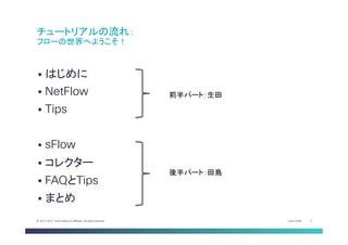 Cisco Public 4© 2013-2014 Cisco and/or its affiliates. All rights reserved.
§  はじめに
§  NetFlow
§  Tips
§  sFlow
§  コレクター
§  FAQとTips
§  まとめ	
チュートリアルの流れ：
フローの世界へようこそ！	
前半パート：生田	
後半パート：田島	
 