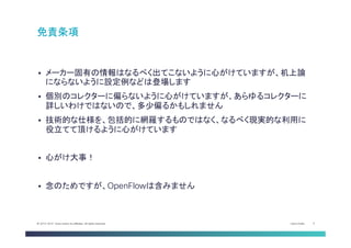 Cisco Public 5© 2013-2014 Cisco and/or its affiliates. All rights reserved.
§  メーカー固有の情報はなるべく出てこないように心がけていますが、机上論
にならないように設定例などは登場します
§  個別のコレクターに偏らないように心がけていますが、あらゆるコレクターに
詳しいわけではないので、多少偏るかもしれません
§  技術的な仕様を、包括的に網羅するものではなく、なるべく現実的な利用に
役立てて頂けるように心がけています
§  心がけ大事！
§  念のためですが、OpenFlowは含みません
免責条項	
 