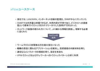 Cisco Public 8© 2013-2014 Cisco and/or its affiliates. All rights reserved.
xFlowユースケース
•  某社では、LAN/WAN、インターネット回線の監視を、SNMP中心に行っていた
•  SNMPでは利用量は把握できるが、利用内訳が不明であり、ビジネスへの貢献
度という意味でトラフィックをカテゴリー分けした説明ができなかった
•  ネットワーク基盤の使われ方について、より細かな情報を調査し、理解する必要
に迫られた
•  ワームやDDoS攻撃検出の仕組み強化になった
•  輻輳の原因に関わるアプリケーションを識別し、投資価値の判断材料を得た
•  適切なQoSパラメータの根拠を得て、設定を有効化
•  VPNトラフィックおよびテレワーカーのトラフィックパターン分析に利用
NetFlowを
採用	
 