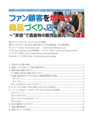 群馬県 ぐんま女性アグリ起業ネットワーク会議／農村女性起業経営向上研修会
2015 年 7 月 16 日（木） 14：15～16：15（2 時間）
経営コンサルタント 竹内幸次 株式会社スプラム代表取締役 中小企業診断士
ホームページ：http://www.spram.co.jp/ e-mail：takeuchi@spram.co.jp
ブログ：http://blog.goo.ne.jp/2300062/ ツイッター：http://twitter.com/spram_takeuchi
フェイスブック（個人）：http://www.facebook.com/spramtakeuchi
Facebook ページ（会社）：http://www.facebook.com/spramjp
１．全国の中小企業の現状.............................................................................................. 1
２. 顧客ニーズに対応して、売れる商品を作る ................................................................... 3
３．農家と商品の魅力の付け方 ........................................................................................ 4
（１）「価値」の算式から魅力を見つけよう！ ..................................................................... 4
（２）購入意思決定プロセスに対応した動画情報発信の役割 ............................................. 4
①アイドマ.............................................................................................................. 4
②エーサス ............................................................................................................ 4
（３）4 つの方法でファンをつくりだそう！......................................................................... 4
４．インターネットを使って売れる商品、売り方のヒントを得よう！ ............................................ 5
５. ベーシック Web ツール（HP、ブログ、FB、YouTube）の活用策 ......................................... 6
（１）ホームページ ....................................................................................................... 6
（２）ビジネスブログ...................................................................................................... 7
（３）フェイスブックと facebook ページ ............................................................................. 7
（４）YouTube.............................................................................................................. 8
６．女性が頑張るフェイスブック ........................................................................................ 8
７．笑顔に勝る販促なし .................................................................................................10
８．起業プランシートの作成 ............................................................................................10
 