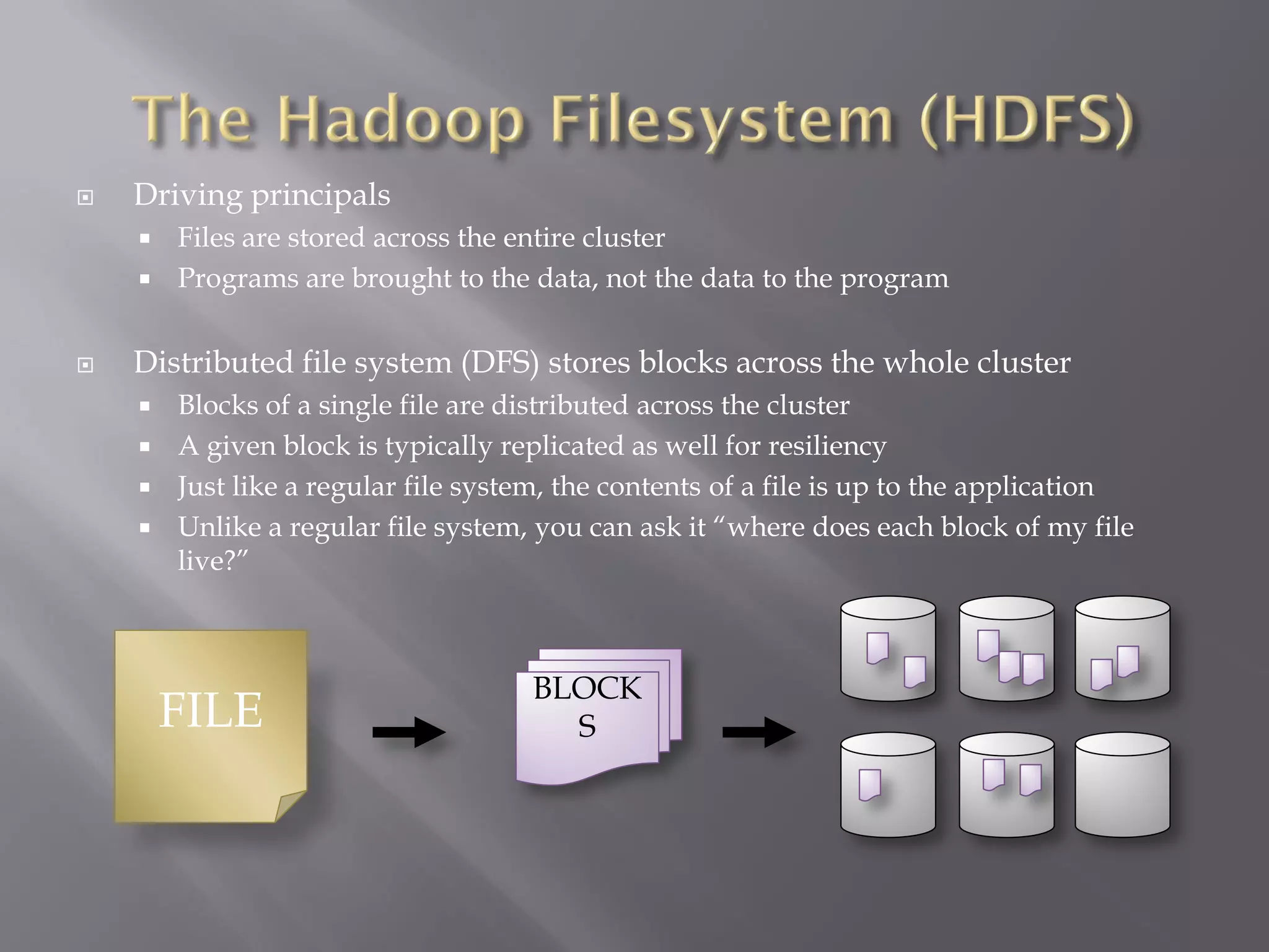  Driving principals
 Files are stored across the entire cluster
 Programs are brought to the data, not the data to the program
 Distributed file system (DFS) stores blocks across the whole cluster
 Blocks of a single file are distributed across the cluster
 A given block is typically replicated as well for resiliency
 Just like a regular file system, the contents of a file is up to the application
 Unlike a regular file system, you can ask it “where does each block of my file
live?”
FILE
BLOCK
S
 