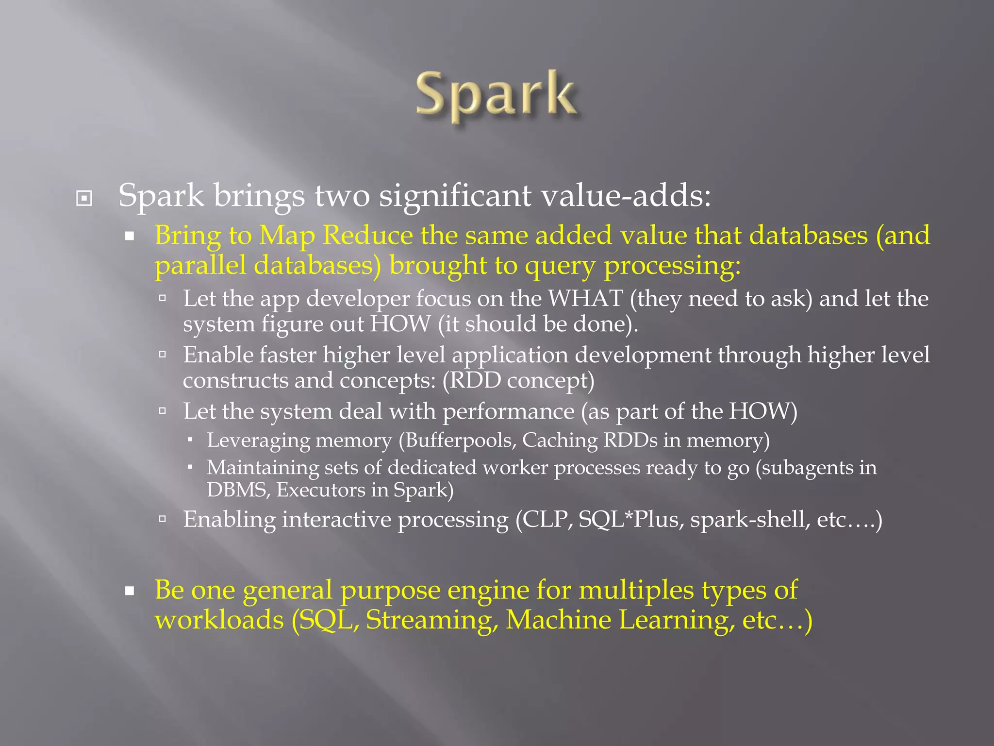  Spark brings two significant value-adds:
 Bring to Map Reduce the same added value that databases (and
parallel databases) brought to query processing:
 Let the app developer focus on the WHAT (they need to ask) and let the
system figure out HOW (it should be done).
 Enable faster higher level application development through higher level
constructs and concepts: (RDD concept)
 Let the system deal with performance (as part of the HOW)
 Leveraging memory (Bufferpools, Caching RDDs in memory)
 Maintaining sets of dedicated worker processes ready to go (subagents in
DBMS, Executors in Spark)
 Enabling interactive processing (CLP, SQL*Plus, spark-shell, etc….)
 Be one general purpose engine for multiples types of
workloads (SQL, Streaming, Machine Learning, etc…)
 