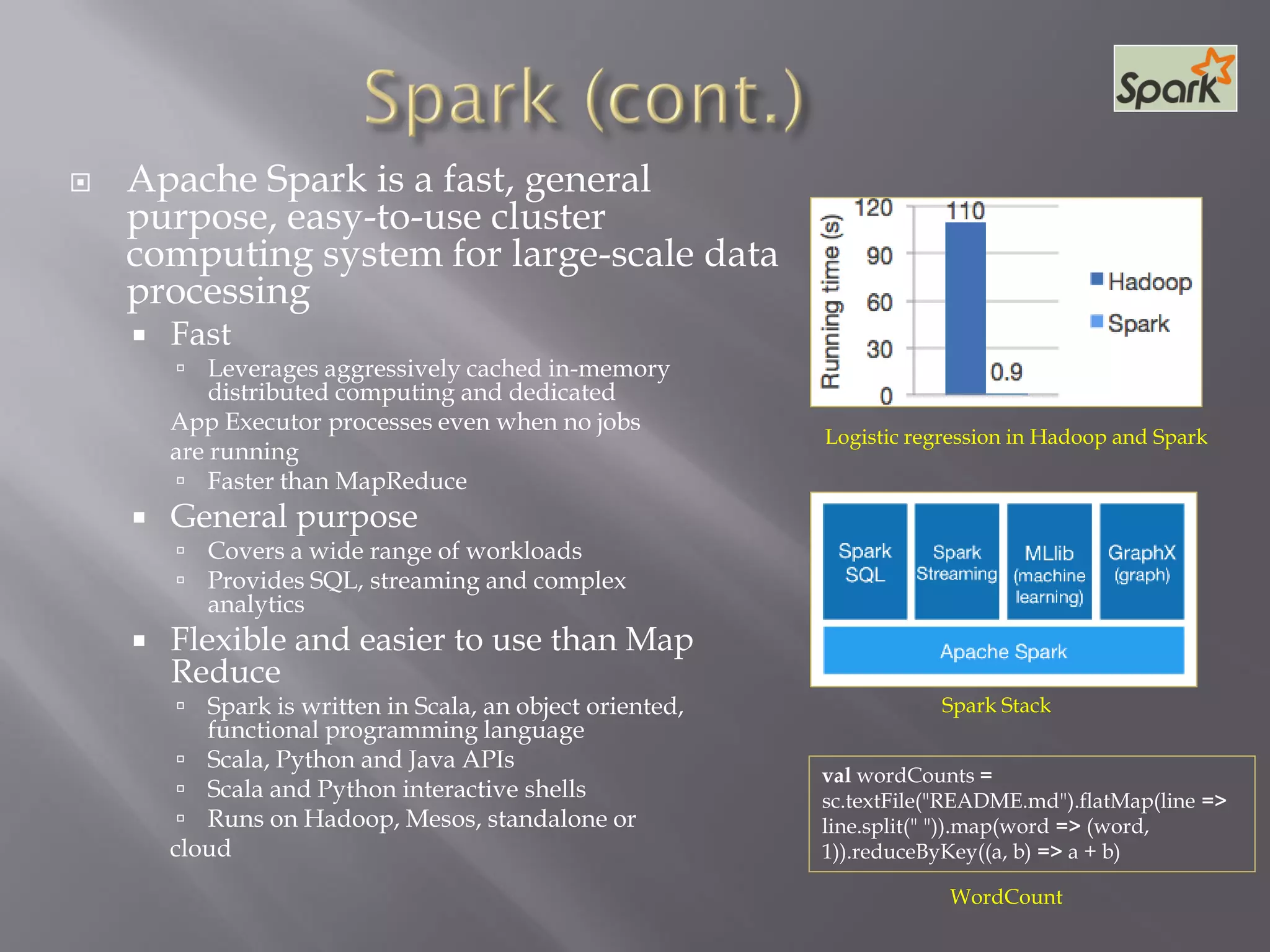  Apache Spark is a fast, general
purpose, easy-to-use cluster
computing system for large-scale data
processing
 Fast
 Leverages aggressively cached in-memory
distributed computing and dedicated
App Executor processes even when no jobs
are running
 Faster than MapReduce
 General purpose
 Covers a wide range of workloads
 Provides SQL, streaming and complex
analytics
 Flexible and easier to use than Map
Reduce
 Spark is written in Scala, an object oriented,
functional programming language
 Scala, Python and Java APIs
 Scala and Python interactive shells
 Runs on Hadoop, Mesos, standalone or
cloud
Logistic regression in Hadoop and Spark
Spark Stack
val wordCounts =
sc.textFile("README.md").flatMap(line =>
line.split(" ")).map(word => (word,
1)).reduceByKey((a, b) => a + b)
WordCount
 