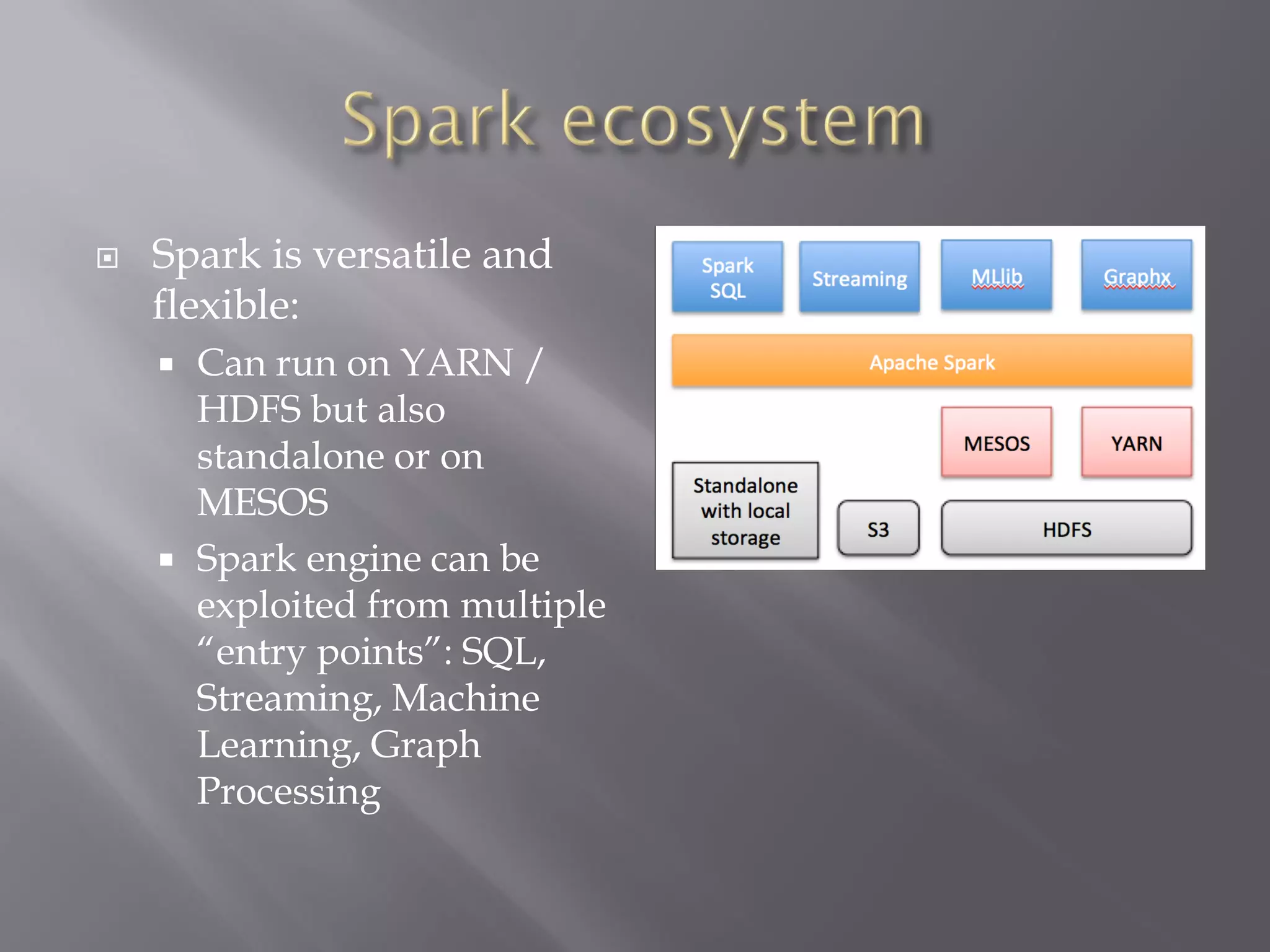  Spark is versatile and
flexible:
 Can run on YARN /
HDFS but also
standalone or on
MESOS
 Spark engine can be
exploited from multiple
“entry points”: SQL,
Streaming, Machine
Learning, Graph
Processing
 