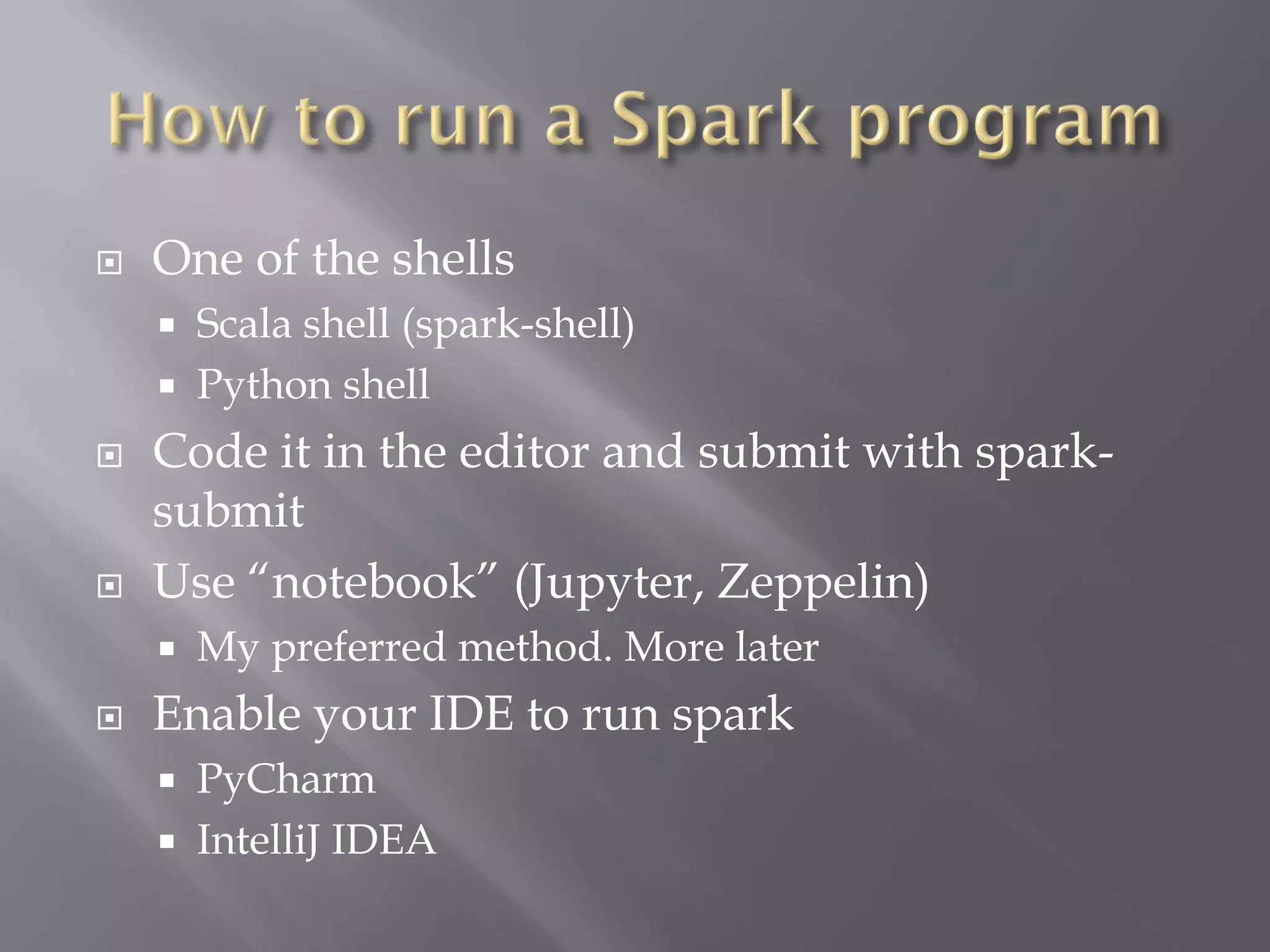  One of the shells
 Scala shell (spark-shell)
 Python shell
 Code it in the editor and submit with spark-
submit
 Use “notebook” (Jupyter, Zeppelin)
 My preferred method. More later
 Enable your IDE to run spark
 PyCharm
 IntelliJ IDEA
 