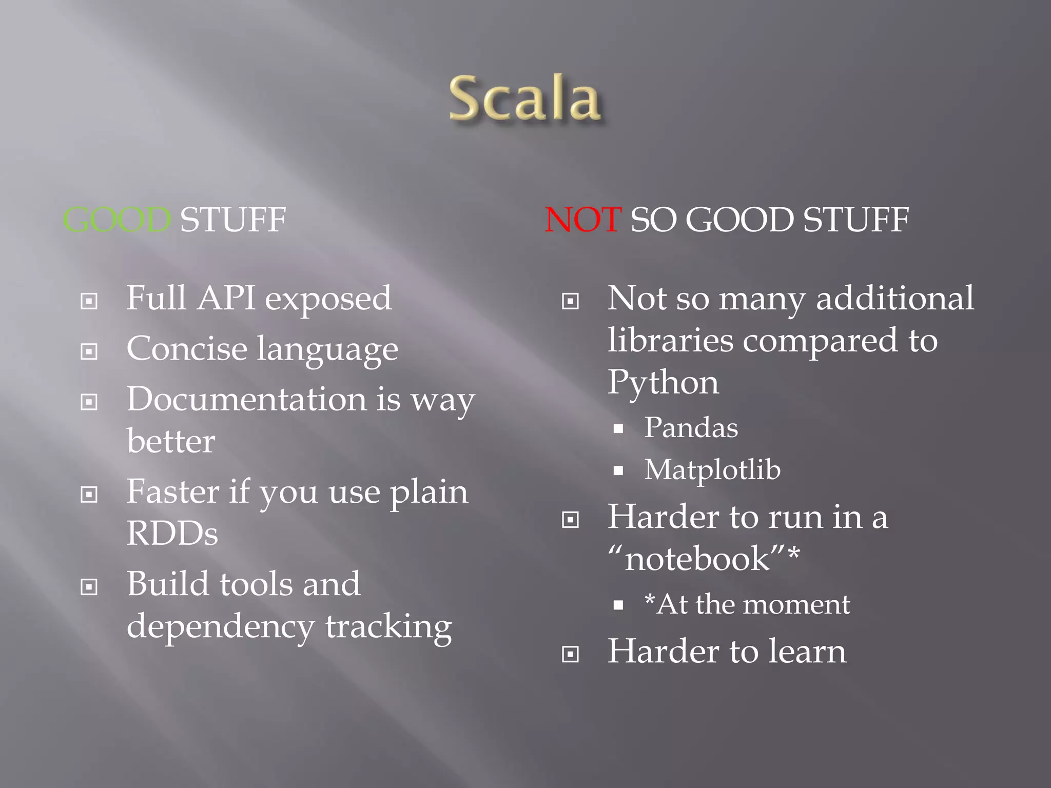 GOOD STUFF NOT SO GOOD STUFF
 Full API exposed
 Concise language
 Documentation is way
better
 Faster if you use plain
RDDs
 Build tools and
dependency tracking
 Not so many additional
libraries compared to
Python
 Pandas
 Matplotlib
 Harder to run in a
“notebook”*
 *At the moment
 Harder to learn
 