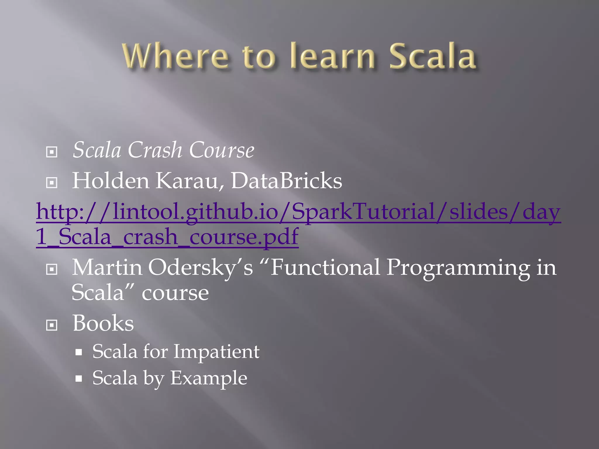  Scala Crash Course
 Holden Karau, DataBricks
http://lintool.github.io/SparkTutorial/slides/day
1_Scala_crash_course.pdf
 Martin Odersky’s “Functional Programming in
Scala” course
 Books
 Scala for Impatient
 Scala by Example
 