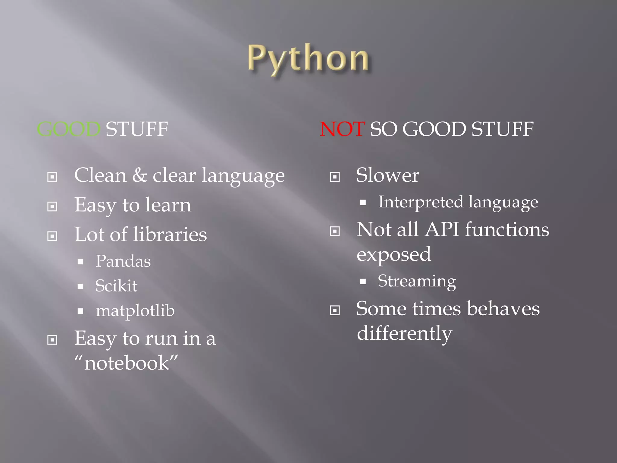 GOOD STUFF NOT SO GOOD STUFF
 Clean & clear language
 Easy to learn
 Lot of libraries
 Pandas
 Scikit
 matplotlib
 Easy to run in a
“notebook”
 Slower
 Interpreted language
 Not all API functions
exposed
 Streaming
 Some times behaves
differently
 