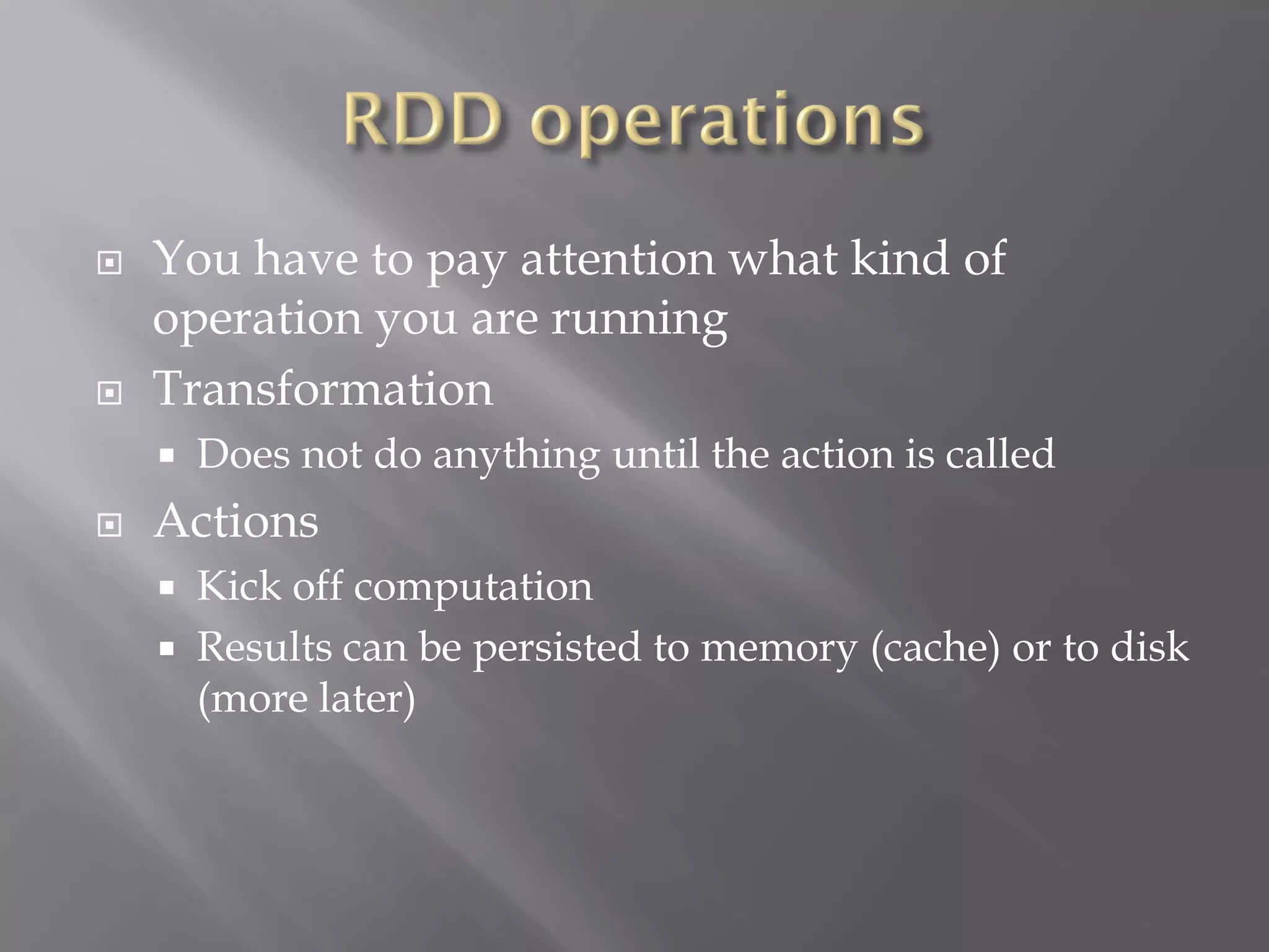 You have to pay attention what kind of
operation you are running
 Transformation
 Does not do anything until the action is called
 Actions
 Kick off computation
 Results can be persisted to memory (cache) or to disk
(more later)
 