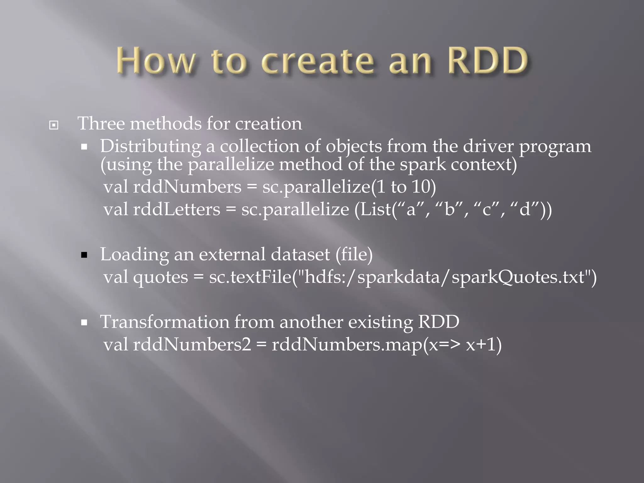  Three methods for creation
 Distributing a collection of objects from the driver program
(using the parallelize method of the spark context)
val rddNumbers = sc.parallelize(1 to 10)
val rddLetters = sc.parallelize (List(“a”, “b”, “c”, “d”))
 Loading an external dataset (file)
val quotes = sc.textFile("hdfs:/sparkdata/sparkQuotes.txt")
 Transformation from another existing RDD
val rddNumbers2 = rddNumbers.map(x=> x+1)
 