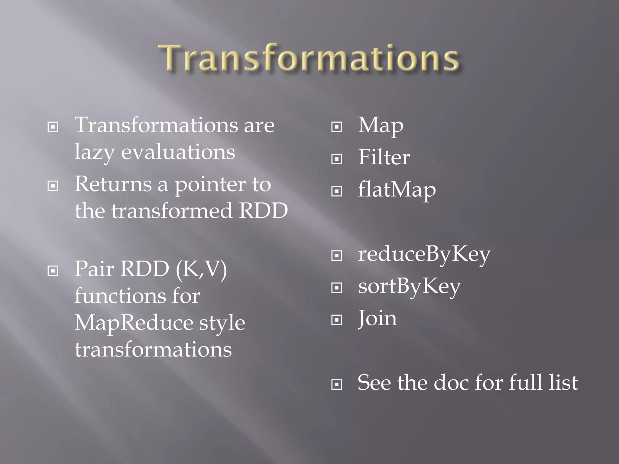  Transformations are
lazy evaluations
 Returns a pointer to
the transformed RDD
 Pair RDD (K,V)
functions for
MapReduce style
transformations
 Map
 Filter
 flatMap
 reduceByKey
 sortByKey
 Join
 See the doc for full list
 