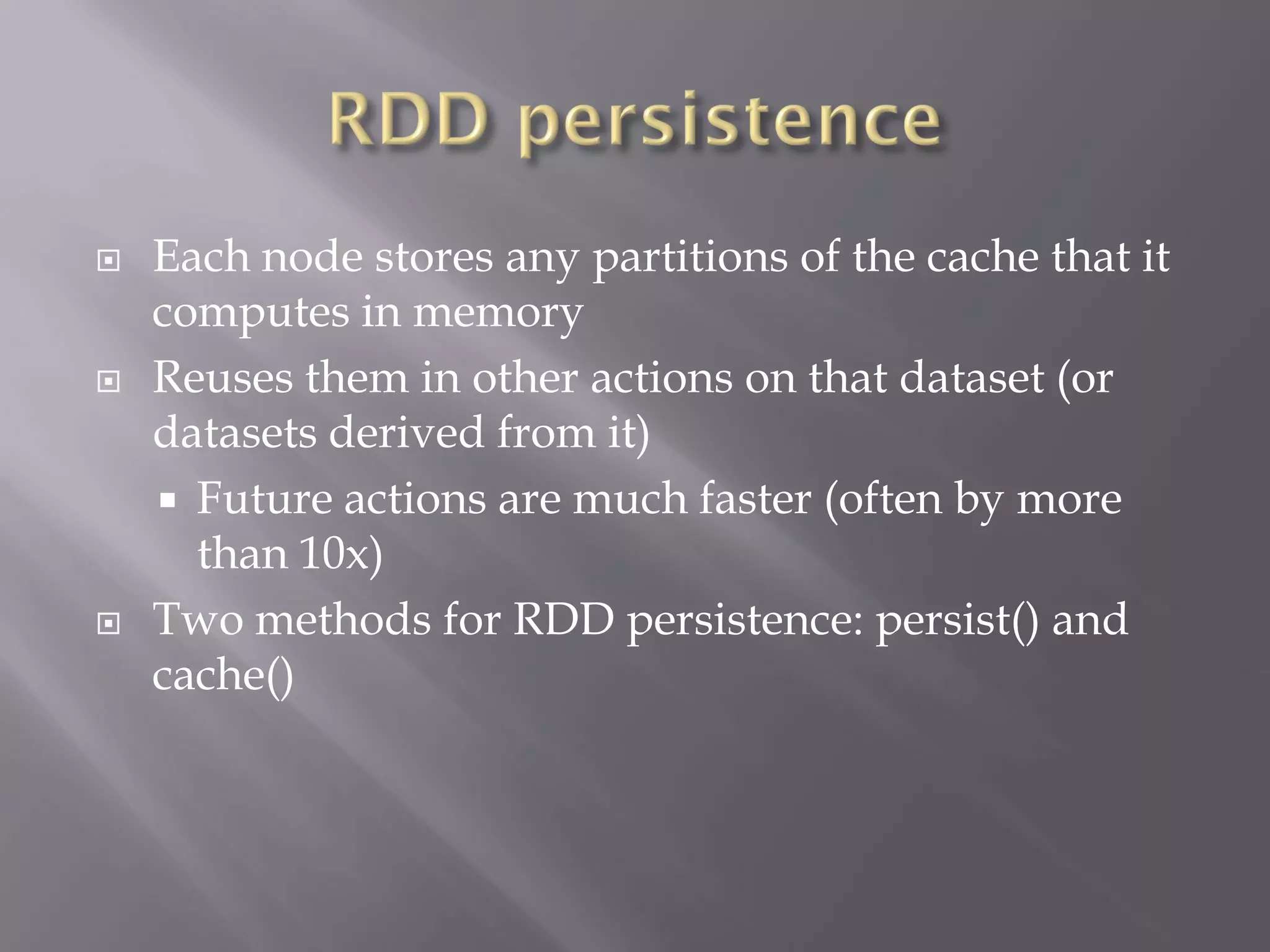  Each node stores any partitions of the cache that it
computes in memory
 Reuses them in other actions on that dataset (or
datasets derived from it)
 Future actions are much faster (often by more
than 10x)
 Two methods for RDD persistence: persist() and
cache()
 