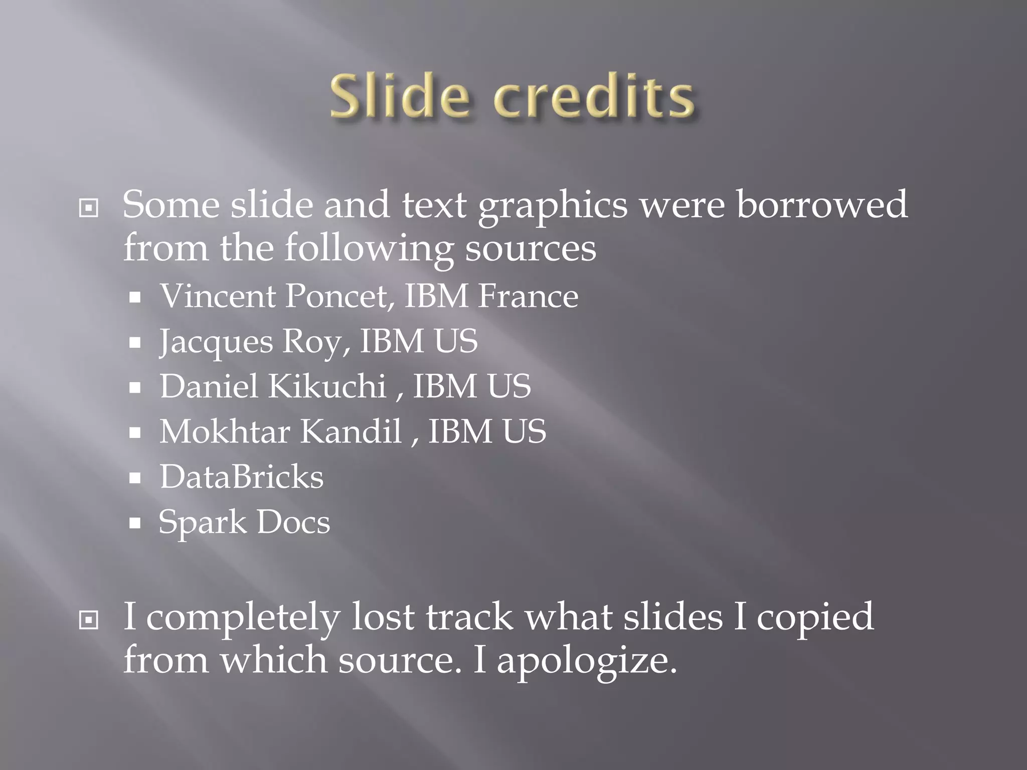  Some slide and text graphics were borrowed
from the following sources
 Vincent Poncet, IBM France
 Jacques Roy, IBM US
 Daniel Kikuchi , IBM US
 Mokhtar Kandil , IBM US
 DataBricks
 Spark Docs
 I completely lost track what slides I copied
from which source. I apologize.
 