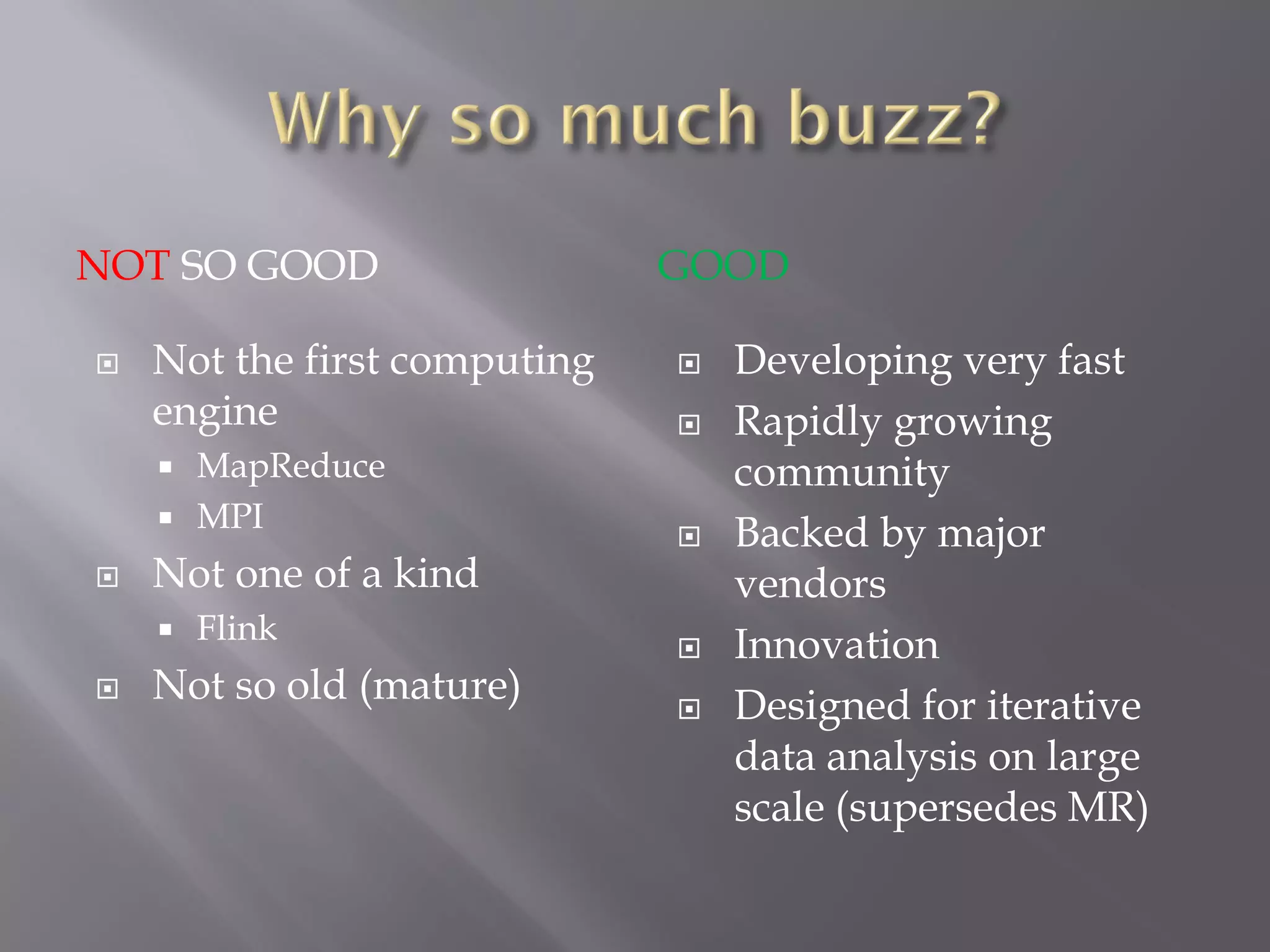 NOT SO GOOD GOOD
 Not the first computing
engine
 MapReduce
 MPI
 Not one of a kind
 Flink
 Not so old (mature)
 Developing very fast
 Rapidly growing
community
 Backed by major
vendors
 Innovation
 Designed for iterative
data analysis on large
scale (supersedes MR)
 