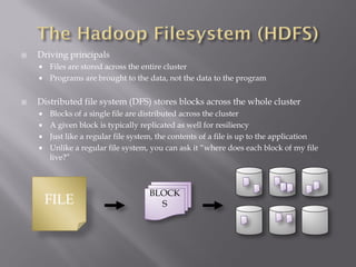  Driving principals
 Files are stored across the entire cluster
 Programs are brought to the data, not the data to the program
 Distributed file system (DFS) stores blocks across the whole cluster
 Blocks of a single file are distributed across the cluster
 A given block is typically replicated as well for resiliency
 Just like a regular file system, the contents of a file is up to the application
 Unlike a regular file system, you can ask it “where does each block of my file
live?”
FILE
BLOCK
S
 