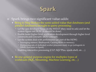  Spark brings two significant value-adds:
 Bring to Map Reduce the same added value that databases (and
parallel databases) brought to query processing:
 Let the app developer focus on the WHAT (they need to ask) and let the
system figure out HOW (it should be done).
 Enable faster higher level application development through higher level
constructs and concepts: (RDD concept)
 Let the system deal with performance (as part of the HOW)
 Leveraging memory (Bufferpools, Caching RDDs in memory)
 Maintaining sets of dedicated worker processes ready to go (subagents in
DBMS, Executors in Spark)
 Enabling interactive processing (CLP, SQL*Plus, spark-shell, etc….)
 Be one general purpose engine for multiples types of
workloads (SQL, Streaming, Machine Learning, etc…)
 