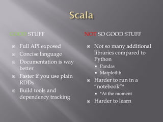 GOOD STUFF NOT SO GOOD STUFF
 Full API exposed
 Concise language
 Documentation is way
better
 Faster if you use plain
RDDs
 Build tools and
dependency tracking
 Not so many additional
libraries compared to
Python
 Pandas
 Matplotlib
 Harder to run in a
“notebook”*
 *At the moment
 Harder to learn
 