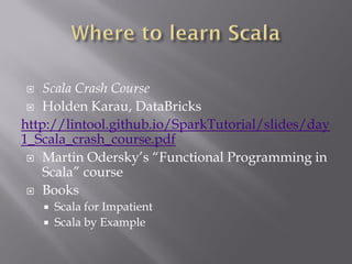  Scala Crash Course
 Holden Karau, DataBricks
http://lintool.github.io/SparkTutorial/slides/day
1_Scala_crash_course.pdf
 Martin Odersky’s “Functional Programming in
Scala” course
 Books
 Scala for Impatient
 Scala by Example
 