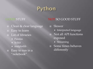 GOOD STUFF NOT SO GOOD STUFF
 Clean & clear language
 Easy to learn
 Lot of libraries
 Pandas
 Scikit
 matplotlib
 Easy to run in a
“notebook”
 Slower
 Interpreted language
 Not all API functions
exposed
 Streaming
 Some times behaves
differently
 